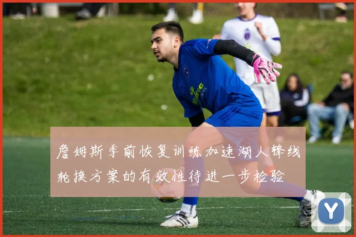 詹姆斯季前恢复训练加速湖人锋线轮换方案的有效性待进一步检验