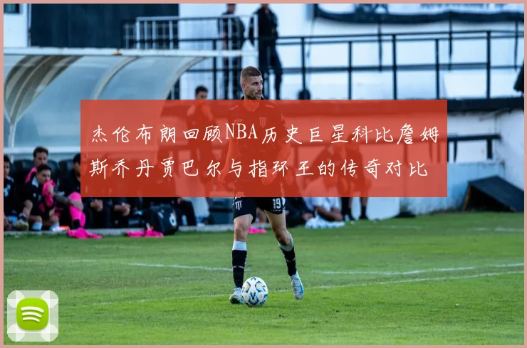 杰伦布朗回顾NBA历史巨星科比詹姆斯乔丹贾巴尔与指环王的传奇对比