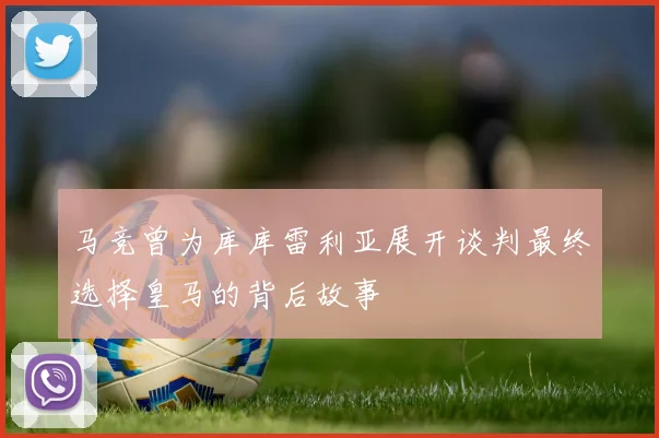 马竞曾为库库雷利亚展开谈判最终选择皇马的背后故事
