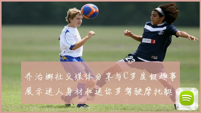 乔治娜社交媒体分享与C罗度假趣事展示迷人身材和迷你罗驾驶摩托艇的欢乐时光