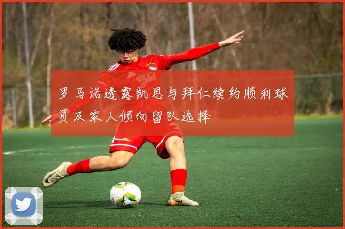 罗马诺透露凯恩与拜仁续约顺利球员及家人倾向留队选择