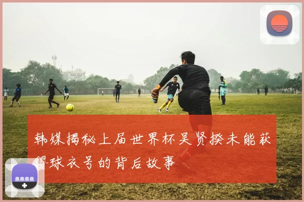 韩媒揭秘上届世界杯吴贤揆未能获得球衣号的背后故事