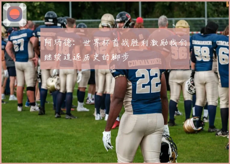 阿玛德：世界杯首战胜利激励我们继续追逐历史的脚步