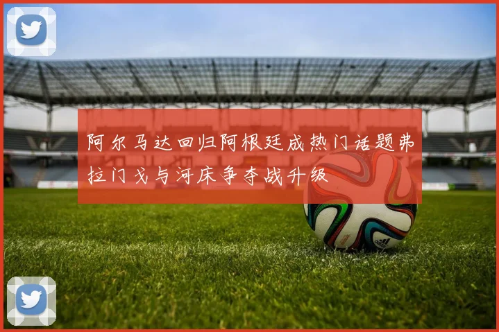 阿尔马达回归阿根廷成热门话题弗拉门戈与河床争夺战升级