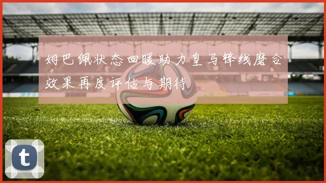 姆巴佩状态回暖助力皇马锋线磨合效果再度评估与期待