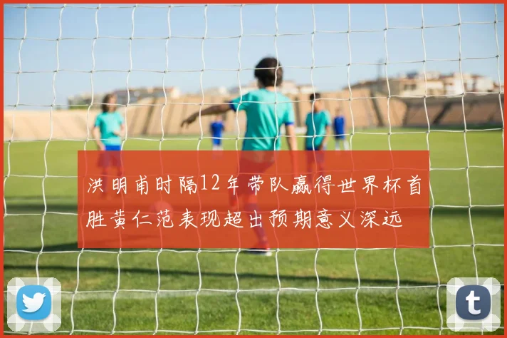 洪明甫时隔12年带队赢得世界杯首胜黄仁范表现超出预期意义深远