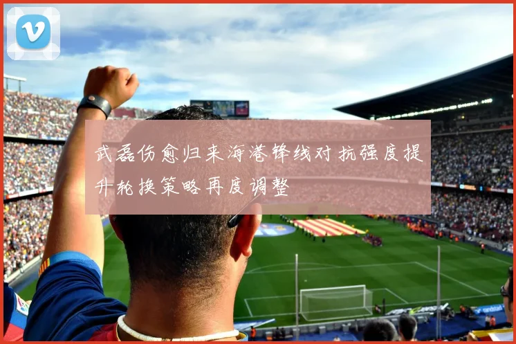 武磊伤愈归来海港锋线对抗强度提升轮换策略再度调整